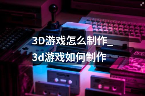 3D游戏怎么制作?_3d游戏如何制作-第1张-游戏相关-智辉科技