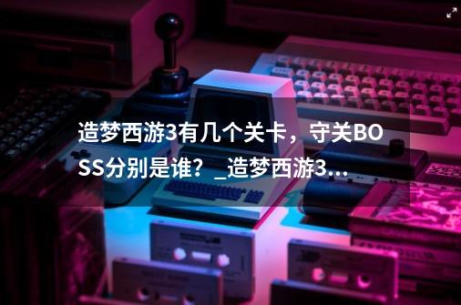 造梦西游3有几个关卡，守关BOSS分别是谁？_造梦西游3天庭战神多少血-第1张-游戏相关-智辉科技