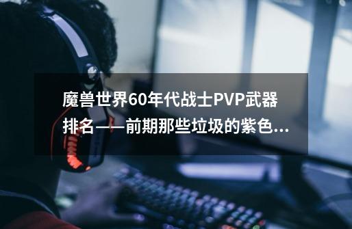 魔兽世界60年代战士PVP武器排名——前期那些垃圾的紫色武器-第1张-游戏相关-智辉科技