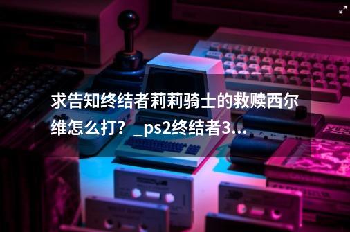 求告知终结者莉莉骑士的救赎西尔维怎么打？_ps2终结者3救赎攻略-第1张-游戏相关-智辉科技