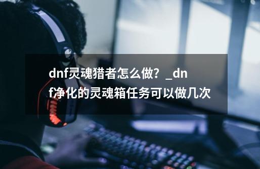 dnf灵魂猎者怎么做？_dnf净化的灵魂箱任务可以做几次-第1张-游戏相关-智辉科技