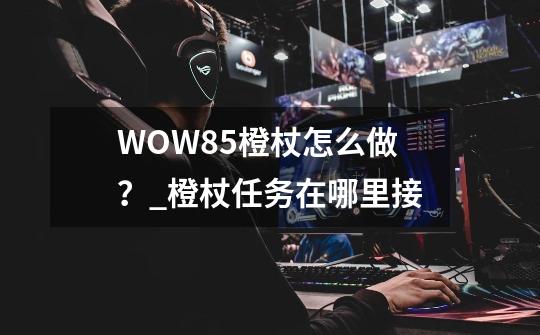 WOW85橙杖怎么做？_橙杖任务在哪里接-第1张-游戏相关-智辉科技