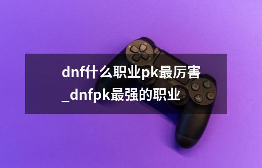 dnf什么职业pk最厉害_dnfpk最强的职业-第1张-游戏相关-智辉科技