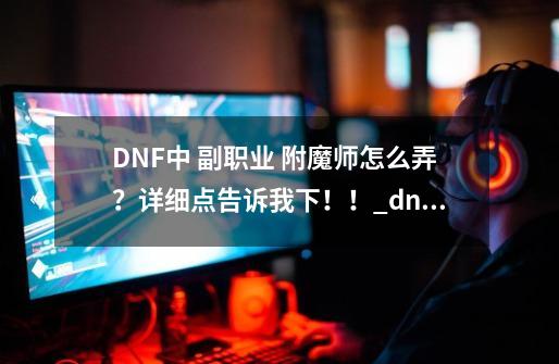 DNF中 副职业 附魔师怎么弄？详细点告诉我下！！_dnf青哥布林卡片怎么得-第1张-游戏相关-智辉科技