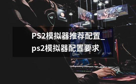 PS2模拟器推荐配置_ps2模拟器配置要求-第1张-游戏相关-智辉科技