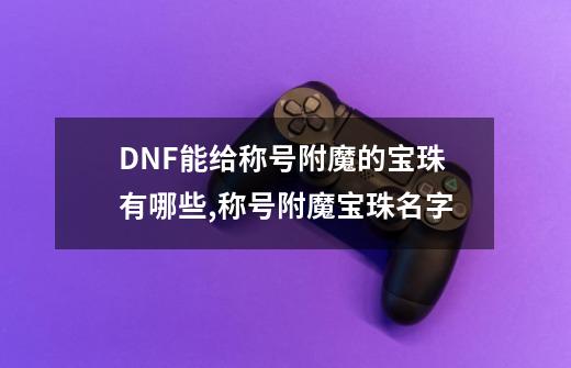 DNF能给称号附魔的宝珠有哪些,称号附魔宝珠名字-第1张-游戏相关-智辉科技