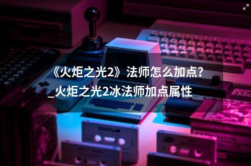 《火炬之光2》法师怎么加点？_火炬之光2冰法师加点属性-第1张-游戏相关-智辉科技