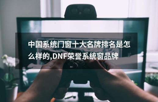 中国系统门窗十大名牌排名是怎么样的?,DNF荣誉系统窗品牌-第1张-游戏相关-智辉科技