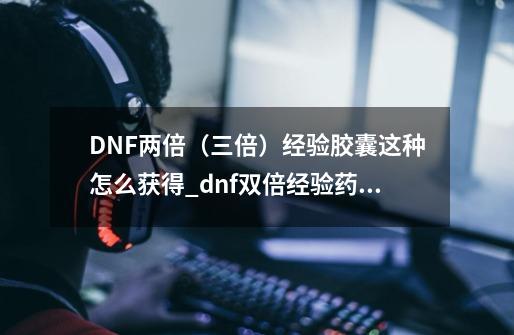 DNF两倍（三倍）经验胶囊这种怎么获得_dnf双倍经验药水怎么获得2021-第1张-游戏相关-智辉科技