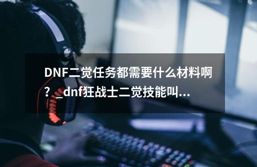 DNF二觉任务都需要什么材料啊？_dnf狂战士二觉技能叫什么-第1张-游戏相关-智辉科技