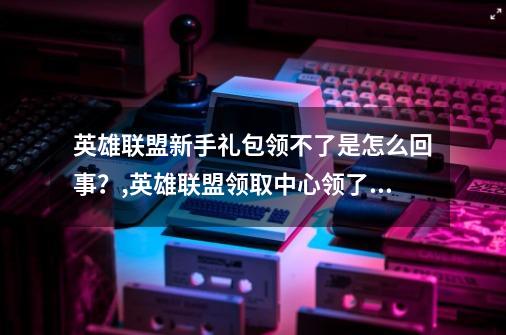 英雄联盟新手礼包领不了是怎么回事？,英雄联盟领取中心领了没反应-第1张-游戏相关-智辉科技