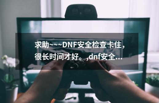 求助~~~DNF安全检查卡住，很长时间才好。,dnf安全中心怎么解除-第1张-游戏相关-智辉科技