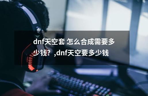 dnf天空套 怎么合成需要多少钱？,dnf天空要多少钱-第1张-游戏相关-智辉科技