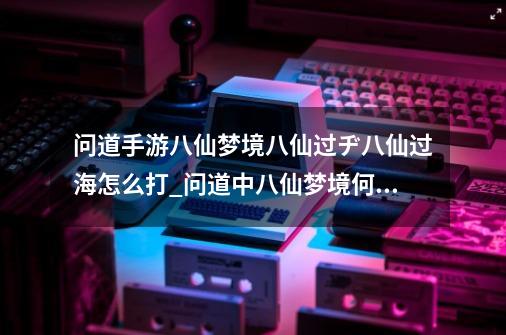 问道手游八仙梦境八仙过ヂ八仙过海怎么打_问道中八仙梦境何仙姑-第1张-游戏相关-智辉科技