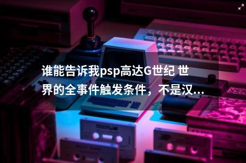 谁能告诉我psp高达G世纪 世界的全事件触发条件，不是汉化好麻烦，不是超越世界，谢谢啦！_sd高达g世纪超越世界玩法介绍-第1张-游戏相关-智辉科技