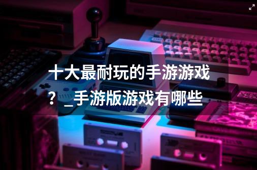 十大最耐玩的手游游戏？_手游版游戏有哪些-第1张-游戏相关-智辉科技