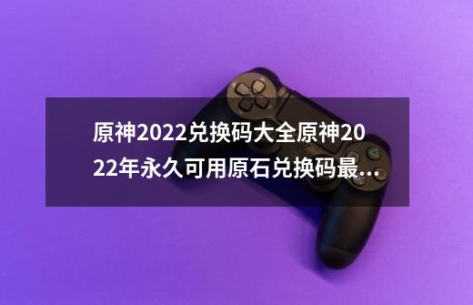 原神2022兑换码大全原神2022年永久可用原石兑换码最新汇总_原神22版本兑换码-第1张-游戏相关-智辉科技