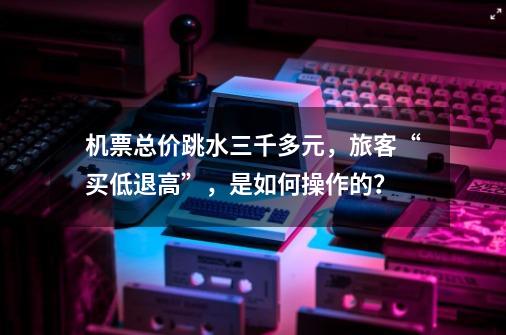 机票总价跳水三千多元，旅客“买低退高”，是如何操作的？-第1张-游戏相关-智辉科技