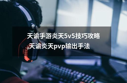 天谕手游炎天5v5技巧攻略,天谕炎天pvp输出手法-第1张-游戏相关-智辉科技