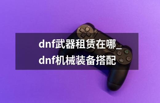 dnf武器租赁在哪_dnf机械装备搭配-第1张-游戏相关-智辉科技