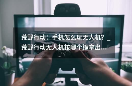 荒野行动：手机怎么玩无人机？_荒野行动无人机按哪个键拿出武器-第1张-游戏相关-智辉科技