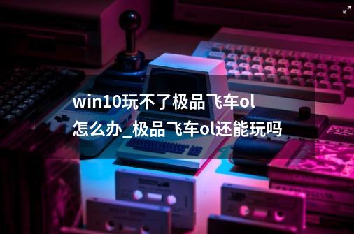 win10玩不了极品飞车ol怎么办_极品飞车ol还能玩吗-第1张-游戏相关-智辉科技