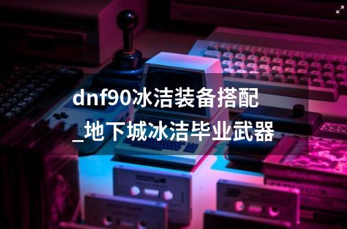 dnf90冰洁装备搭配_地下城冰洁毕业武器-第1张-游戏相关-智辉科技