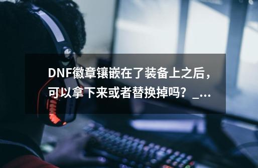 DNF徽章镶嵌在了装备上之后，可以拿下来或者替换掉吗？_地下城白金徽章镶嵌上怎么取下来-第1张-游戏相关-智辉科技