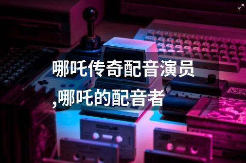 哪吒传奇配音演员,哪吒的配音者-第1张-游戏相关-智辉科技