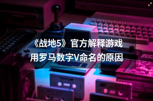 《战地5》官方解释游戏用罗马数字V命名的原因-第1张-游戏相关-智辉科技