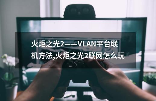 火炬之光2——VLAN平台联机方法,火炬之光2联网怎么玩-第1张-游戏相关-智辉科技