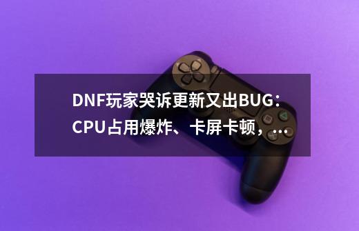 DNF玩家哭诉更新又出BUG：CPU占用爆炸、卡屏卡顿，游戏未响应！-第1张-游戏相关-智辉科技