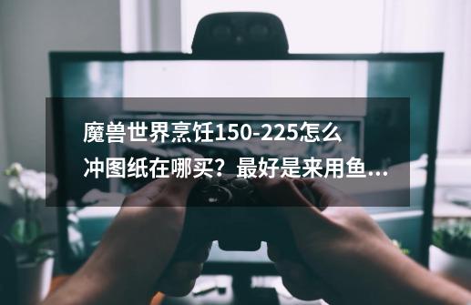 魔兽世界烹饪150-225怎么冲?图纸在哪买？最好是来用鱼的图纸！谢谢_魔兽烹饪1450-第1张-游戏相关-智辉科技