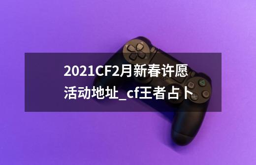 2021CF2月新春许愿活动地址_cf王者占卜-第1张-游戏相关-智辉科技