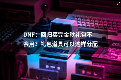 DNF：回归买完金秋礼包不会用？礼包道具可以这样分配-第1张-游戏相关-智辉科技