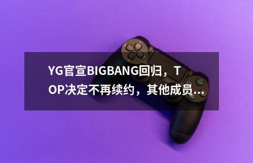 YG官宣BIGBANG回归，TOP决定不再续约，其他成员的前景如何_skt的成员-第1张-游戏相关-智辉科技