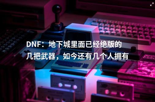 DNF：地下城里面已经绝版的几把武器，如今还有几个人拥有-第1张-游戏相关-智辉科技