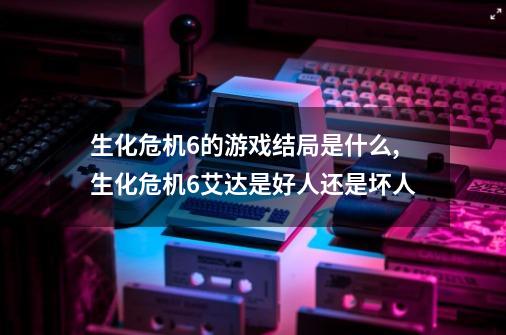 生化危机6的游戏结局是什么,生化危机6艾达是好人还是坏人-第1张-游戏相关-智辉科技