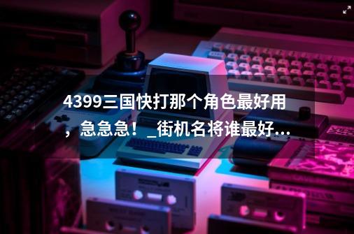 4399三国快打那个角色最好用，急急急！_街机名将谁最好用-第1张-游戏相关-智辉科技