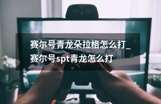 赛尔号青龙朵拉格怎么打_赛尔号spt青龙怎么打-第1张-游戏相关-智辉科技