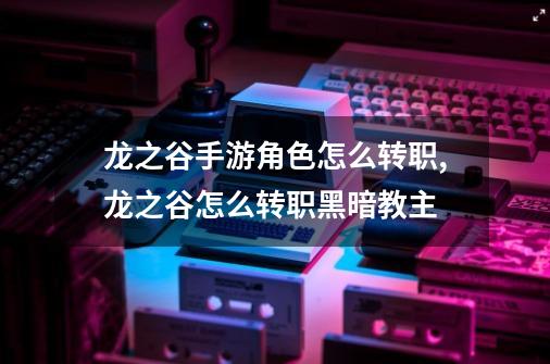 龙之谷手游角色怎么转职,龙之谷怎么转职黑暗教主-第1张-游戏相关-智辉科技