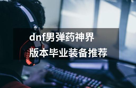 dnf男弹药神界版本毕业装备推荐-第1张-游戏相关-智辉科技