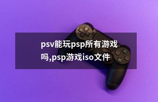 psv能玩psp所有游戏吗,psp游戏iso文件-第1张-游戏相关-智辉科技