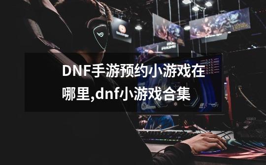 DNF手游预约小游戏在哪里,dnf小游戏合集-第1张-游戏相关-智辉科技