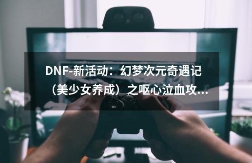 DNF-新活动：幻梦次元奇遇记（美少女养成）之呕心泣血攻略全集-第1张-游戏相关-智辉科技