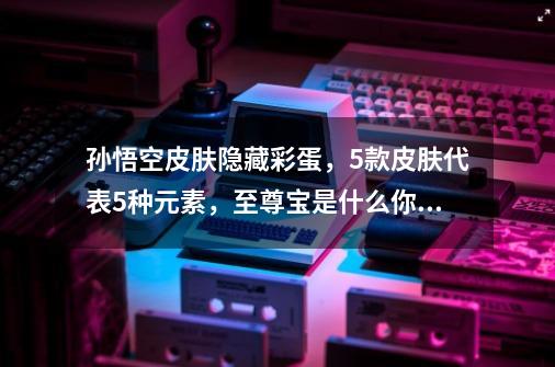 孙悟空皮肤隐藏彩蛋，5款皮肤代表5种元素，至尊宝是什么你知道吗-第1张-游戏相关-智辉科技