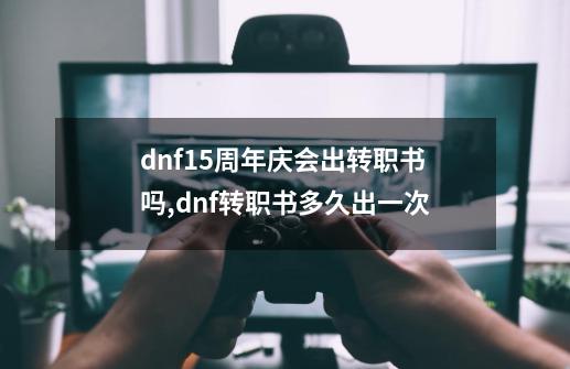 dnf15周年庆会出转职书吗,dnf转职书多久出一次-第1张-游戏相关-智辉科技