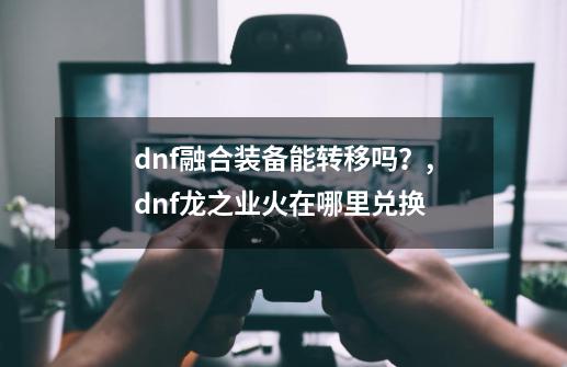 dnf融合装备能转移吗？,dnf龙之业火在哪里兑换-第1张-游戏相关-智辉科技