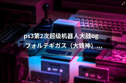 ps3第2次超级机器人大战og フォルテギガス（大铁神）怎么拿_第二次机器人大战钢铁之魂攻略-第1张-游戏相关-智辉科技