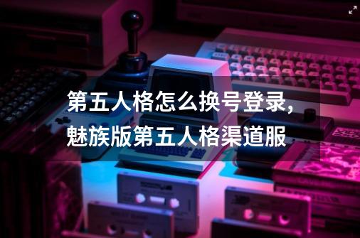 第五人格怎么换号登录,魅族版第五人格渠道服-第1张-游戏相关-智辉科技